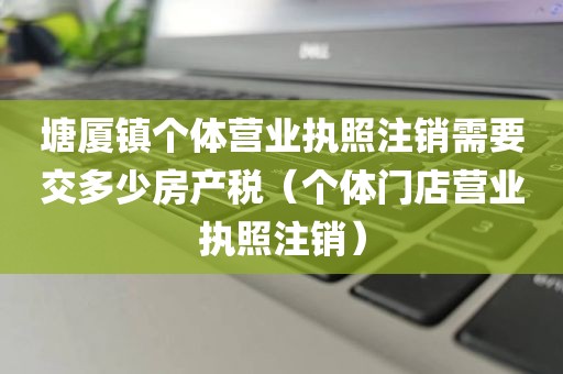 塘厦镇个体营业执照注销需要交多少房产税(个体门店营业执照注销)