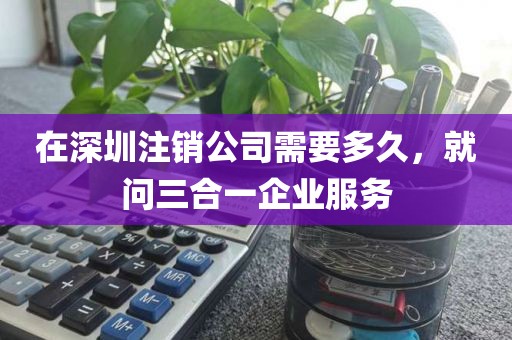 在深圳注销公司需要多久，就问三合一企业服务