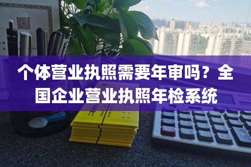个体营业执照需要年审吗？全国企业营业执照年检系统