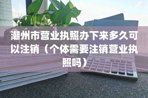 潮州市营业执照办下来多久可以注销（个体需要注销营业执照吗）