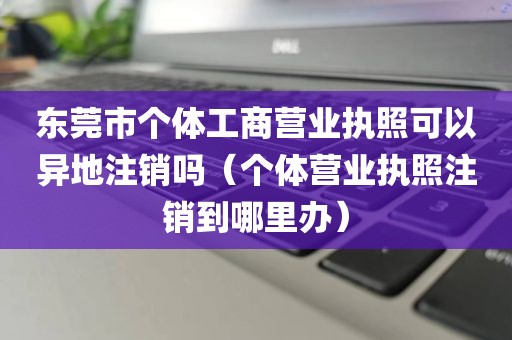 东莞市个体工商营业执照可以异地注销吗（个体营业执照注销到哪里办）