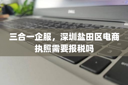 三合一企服,深圳盐田区电商执照需要报税吗
