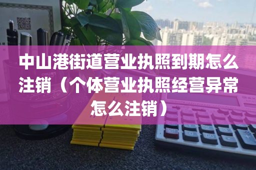 中山港街道营业执照到期怎么注销（个体营业执照经营异常怎么注销）