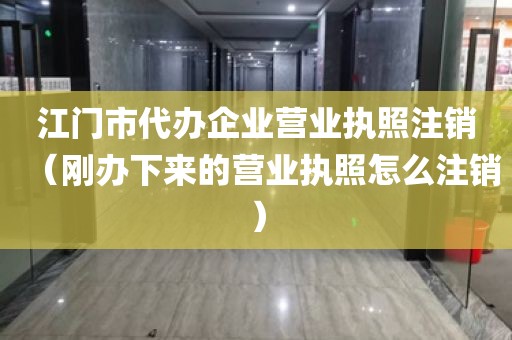 江门市代办企业营业执照注销（刚办下来的营业执照怎么注销）
