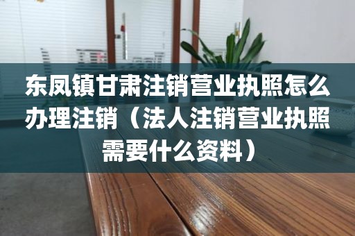 东凤镇甘肃注销营业执照怎么办理注销(法人注销营业执照需要什么资料)
