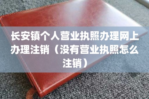 长安镇个人营业执照办理网上办理注销（没有营业执照怎么注销）